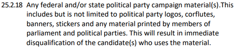 25.2.18 Any federal and/or state political party campaign material(s). This includes but is not limited to political party logos, corflutes, banners, stickers and any material printed by members of parliament and political parties. This will result in immediate disqualification of the candidate(s) who uses the material.